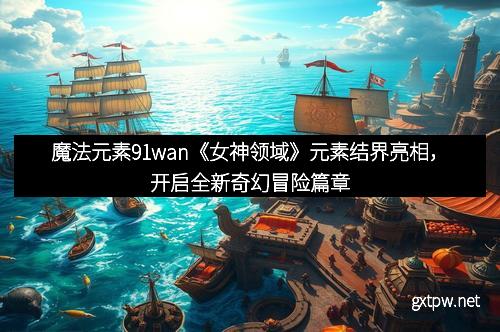 魔法元素91wan《女神领域》元素结界亮相，开启全新奇幻冒险篇章